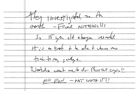 Reuters A handwritten note on lined paper bears the following words in black ink - "They investigated me for month - FOUND NOTHING!!! So 15 year old charges [unclear word]. It is a treat to be able to choose ones time to say goodbye. Watcha want me to do - Bust out cryin!! NO FUN - NOT WORTH IT!!"