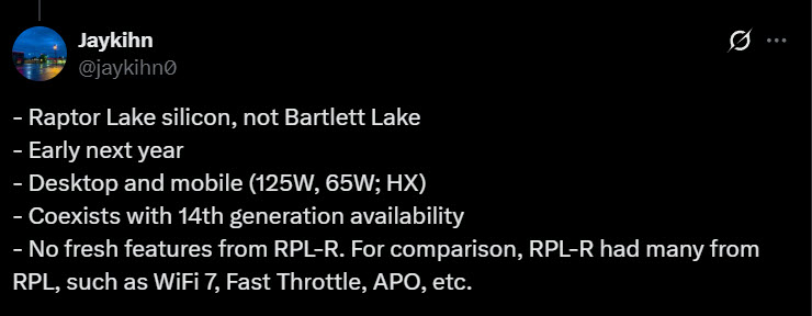 A tweet from user @jaykihn states: - Raptor Lake silicon, not Bartlett Lake - Early next year - Desktop and mobile (125W, 65W; HX) - Coexists with 14th generation availability - No fresh features from RPL-R. For comparison, RPL-R had many from RPL, such as WiFi 7, Fast Throttle, APO, etc.